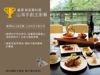 藏酒 無菜單料理
     山海手創主廚餐

藏酒No.1指定餐-山海特色手創料理


• 藏酒地方特色食材+宜蘭頭城豐富山、
  海新鮮時令+ 主廚９道創意餐

• 最鮮美當季風味; 隨節令產物變換
  的饗宴




(食材隨時令變換, 圖片僅供參考)
 