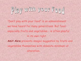 Play with your Food “ Don’t play with your food” is an admonishment we have heard for many generations. But food- especially fruits and vegetables - is often playful   in its own right. Amit Akre  presents images suggested by fruits and vegetables themselves with absolute minimum of     alteration. 
