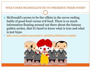 WHAT DOES MCDONALD’S DO TO PRESERVE THEIR FOOD?McDonald's seems to be the villain in the never ending battle of good food versus evil food. There is so much information floating around out there about the famous golden arches, that it's hard to know what is true and what is just hype.http://www.youtube.com/watch?v=4IGtDPG4UfI&feature=related