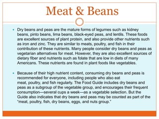 Meat & BeansDry beans and peas are the mature forms of legumes such as kidney beans, pinto beans, lima beans, black-eyed peas, and lentils. These foods are excellent sources of plant protein, and also provide other nutrients such as iron and zinc. They are similar to meats, poultry, and fish in their contribution of these nutrients. Many people consider dry beans and peas as vegetarian alternatives for meat. However, they are also excellent sources of dietary fiber and nutrients such as folate that are low in diets of many Americans. These nutrients are found in plant foods like vegetables.Because of their high nutrient content, consuming dry beans and peas is recommended for everyone, including people who also eat meat, poultry, and fish regularly. The Food Guide includes dry beans and peas as a subgroup of the vegetable group, and encourages their frequent consumption—several cups a week—as a vegetable selection. But the Guide also indicates that dry beans and peas may be counted as part of the “meat, poultry, fish, dry beans, eggs, and nuts group.”
