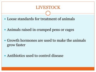 LIVESTOCKLoose standards for treatment of animalsAnimals raised in cramped pens or cagesGrowth hormones are used to make the animals grow fasterAntibiotics used to control disease