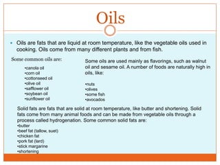 OilsOils are fats that are liquid at room temperature, like the vegetable oils used in cooking. Oils come from many different plants and from fish. Some common oils are:Some oils are used mainly as flavorings, such as walnut oil and sesame oil. A number of foods are naturally high in oils, like:nuts