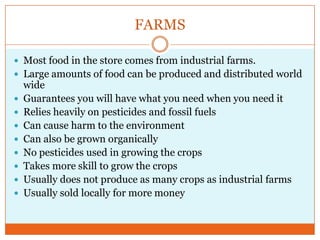 FARMSMost food in the store comes from industrial farms.Large amounts of food can be produced and distributed world wideGuarantees you will have what you need when you need itRelies heavily on pesticides and fossil fuelsCan cause harm to the environmentCan also be grown organicallyNo pesticides used in growing the cropsTakes more skill to grow the cropsUsually does not produce as many crops as industrial farmsUsually sold locally for more money