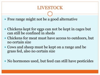 LIVESTOCK

 Free range might not be a good alternative


 Chickens kept for eggs can not be kept in cages but
  can still be confined in sheds
 Chickens for meat must have access to outdoors, but
  no certain size
 Cows and sheep must be kept on a range and be
  grass fed, also no certain size

 No hormones used, but feed can still have pesticides
 