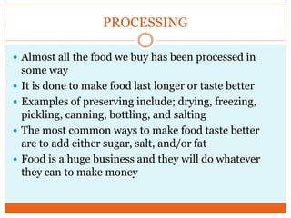 PROCESSING

 Almost all the food we buy has been processed in
    some way
   It is done to make food last longer or taste better
   Examples of preserving include; drying, freezing,
    pickling, canning, bottling, and salting
   The most common ways to make food taste better
    are to add either sugar, salt, and/or fat
   Food is a huge business and they will do whatever
    they can to make money
 