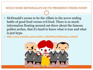 WHAT DOES MCDONALD’S DO TO PRESERVE THEIR FOOD?


 McDonald's seems to be the villain in the never ending
    battle of good food versus evil food. There is so much
    information floating around out there about the famous
    golden arches, that it's hard to know what is true and what
    is just hype.
   http://www.youtube.com/watch?v=4IGtDPG4UfI&feature=related
 