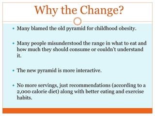 Why the Change?
 Many blamed the old pyramid for childhood obesity.


 Many people misunderstood the range in what to eat and
 how much they should consume or couldn’t understand
 it.

 The new pyramid is more interactive.


 No more servings, just recommendations (according to a
 2,000 calorie diet) along with better eating and exercise
 habits.
 