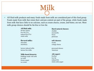 Milk
   All fluid milk products and many foods made from milk are considered part of this food group.
    Foods made from milk that retain their calcium content are part of the group, while foods made
    from milk that have little to no calcium, such as cream cheese, cream, and butter, are not. Most
    milk group choices should be fat-free or low-fat.
                    All fluid milk:                      Hard natural cheeses:
                    fat-free (skim)                      cheddar
                    low fat (1%)                         mozzarella
                    reduced fat (2%)                     Swiss
                    whole milk                           parmesan

                    flavored milks:                      soft cheeses:
                    chocolate                            ricotta
                    strawberry                           cottage cheese

                    lactose reduced milks                processed cheeses
                    lactose free milks                   American

                    Milk-based desserts:                 All yogurt:
                    Puddings made with milk              Fat-free
                    ice milk                             low fat
                    frozen yogurt                        reduced fat
                    ice cream                            whole milk yogurt
 