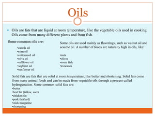 Oils
 Oils are fats that are liquid at room temperature, like the vegetable oils used in cooking.
   Oils come from many different plants and from fish.
Some common oils are:                 Some oils are used mainly as flavorings, such as walnut oil and
       •canola oil                    sesame oil. A number of foods are naturally high in oils, like:
       •corn oil
       •cottonseed oil                •nuts
       •olive oil                     •olives
       •safflower oil                 •some fish
       •soybean oil                   •avocados
       •sunflower oil

   Solid fats are fats that are solid at room temperature, like butter and shortening. Solid fats come
   from many animal foods and can be made from vegetable oils through a process called
   hydrogenation. Some common solid fats are:
   •butter
   •beef fat (tallow, suet)
   •chicken fat
   •pork fat (lard)
   •stick margarine
   •shortening
 