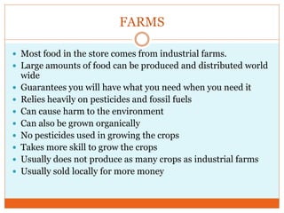 FARMS

 Most food in the store comes from industrial farms.
 Large amounts of food can be produced and distributed world
    wide
   Guarantees you will have what you need when you need it
   Relies heavily on pesticides and fossil fuels
   Can cause harm to the environment
   Can also be grown organically
   No pesticides used in growing the crops
   Takes more skill to grow the crops
   Usually does not produce as many crops as industrial farms
   Usually sold locally for more money
 