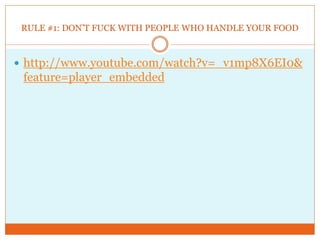 RULE #1: DON’T FUCK WITH PEOPLE WHO HANDLE YOUR FOOD



 http://www.youtube.com/watch?v=_v1mp8X6EI0&
 feature=player_embedded
 