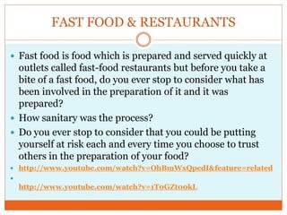 FAST FOOD & RESTAURANTS

 Fast food is food which is prepared and served quickly at
  outlets called fast-food restaurants but before you take a
  bite of a fast food, do you ever stop to consider what has
  been involved in the preparation of it and it was
  prepared?
 How sanitary was the process?
 Do you ever stop to consider that you could be putting
  yourself at risk each and every time you choose to trust
  others in the preparation of your food?
 http://www.youtube.com/watch?v=OhBmWxQpedI&feature=related

    http://www.youtube.com/watch?v=1T0GZt00kL
 