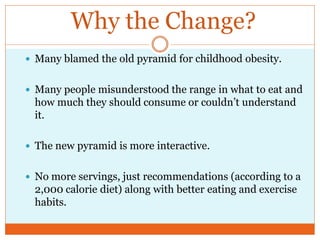 Why the Change?
 Many blamed the old pyramid for childhood obesity.


 Many people misunderstood the range in what to eat and
 how much they should consume or couldn’t understand
 it.

 The new pyramid is more interactive.


 No more servings, just recommendations (according to a
 2,000 calorie diet) along with better eating and exercise
 habits.
 