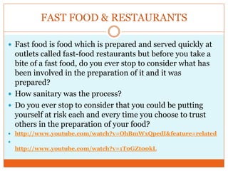 FAST FOOD & RESTAURANTSFast food is food which is prepared and served quickly at outlets called fast-food restaurants but before you take a bite of a fast food, do you ever stop to consider what has been involved in the preparation of it and it was prepared?How sanitary was the process? Do you ever stop to consider that you could be putting yourself at risk each and every time you choose to trust others in the preparation of your food?http://www.youtube.com/watch?v=OhBmWxQpedI&feature=relatedhttp://www.youtube.com/watch?v=1T0GZt00kL
