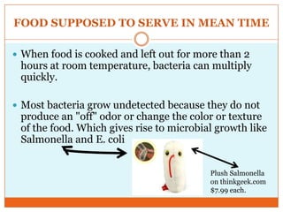 FOOD SUPPOSED TO SERVE IN MEAN TIMEWhen food is cooked and left out for more than 2 hours at room temperature, bacteria can multiply quickly. Most bacteria grow undetected because they do not produce an "off" odor or change the color or texture of the food. Which gives rise to microbial growth like Salmonella and E. coli Plush Salmonella on thinkgeek.com$7.99 each.