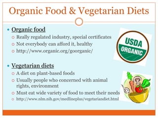 Organic Food & Vegetarian DietsOrganic foodReally regulated industry, special certificatesNot everybody can afford it, healthyhttp://www.organic.org/goorganic/Vegetarian dietsA diet on plant-based foodsUsually people who concerned with animal rights, environmentMust eat wide variety of food to meet their needshttp://www.nlm.nih.gov/medlineplus/vegetariandiet.html