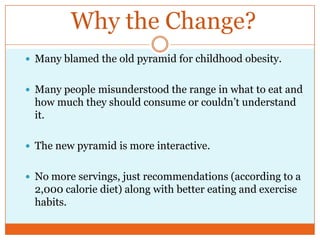 Why the Change?Many blamed the old pyramid for childhood obesity.Many people misunderstood the range in what to eat and how much they should consume or couldn’t understand it.The new pyramid is more interactive.No more servings, just recommendations (according to a 2,000 calorie diet) along with better eating and exercise habits.