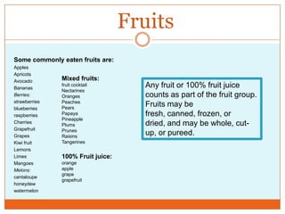 FruitsSome commonly eaten fruits are: ApplesApricotsAvocadoBananasBerries:strawberriesblueberriesraspberriesCherriesGrapefruitGrapesKiwi fruitLemonsLimesMangoesMelons:cantaloupehoneydewwatermelonMixed fruits:fruit cocktailNectarinesOrangesPeachesPearsPapayaPineapplePlumsPrunesRaisinsTangerines100% Fruit juice:orangeapplegrapegrapefruitAny fruit or 100% fruit juice counts as part of the fruit group. Fruits may be fresh, canned, frozen, or dried, and may be whole, cut-up, or pureed. 
