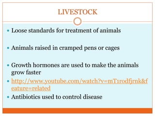 LIVESTOCKLoose standards for treatment of animalsAnimals raised in cramped pens or cagesGrowth hormones are used to make the animals grow fasterhttp://www.youtube.com/watch?v=mT1rodfjrnk&feature=relatedAntibiotics used to control disease