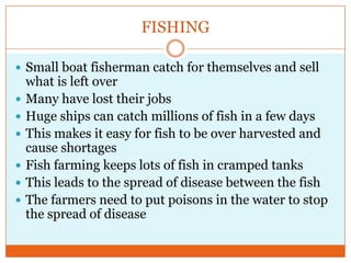 FISHINGSmall boat fisherman catch for themselves and sell what is left overMany have lost their jobsHuge ships can catch millions of fish in a few daysThis makes it easy for fish to be over harvested and cause shortagesFish farming keeps lots of fish in cramped tanksThis leads to the spread of disease between the fishThe farmers need to put poisons in the water to stop the spread of disease