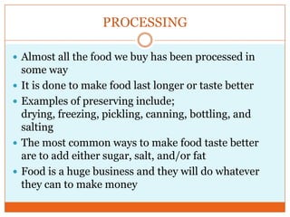PROCESSINGAlmost all the food we buy has been processed in some wayIt is done to make food last longer or taste betterExamples of preserving include; drying, freezing, pickling, canning, bottling, and saltingThe most common ways to make food taste better are to add either sugar, salt, and/or fatFood is a huge business and they will do whatever they can to make money