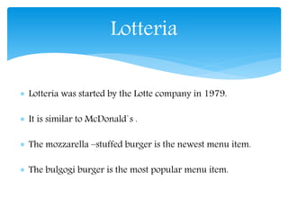  Lotteria was started by the Lotte company in 1979.
It is similar to McDonald`s .
The mozzarella –stuffed burger is the newest menu item.
The bulgogi burger is the most popular menu item.
Lotteria