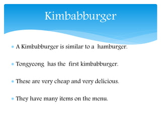  A Kimbabburger is similar to a hamburger.
Tongyeong has the first kimbabburger.
These are very cheap and very delicious.
They have many items on the menu.
Kimbabburger
