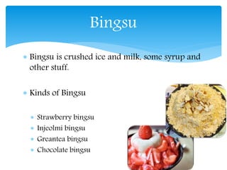  Bingsu is crushed ice and milk, some syrup and
other stuff.
Kinds of Bingsu
Strawberry bingsu
Injeolmi bingsu
Greantea bingsu
Chocolate bingsu
Bingsu