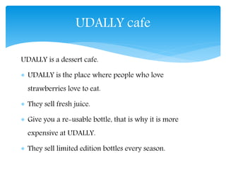 UDALLY is a dessert cafe.
UDALLY is the place where people who love
strawberries love to eat.
They sell fresh juice.
Give you a re-usable bottle, that is why it is more
expensive at UDALLY.
They sell limited edition bottles every season.
UDALLY cafe