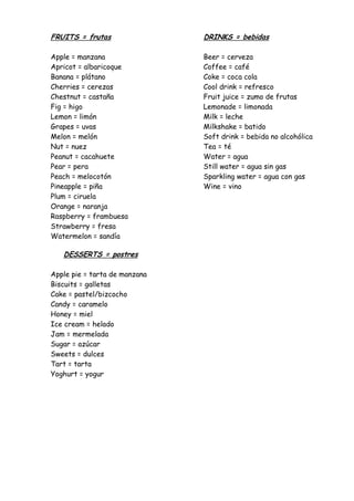 FRUITS = frutas                DRINKS = bebidas

Apple = manzana                Beer = cerveza
Apricot = albaricoque          Coffee = café
Banana = plátano               Coke = coca cola
Cherries = cerezas             Cool drink = refresco
Chestnut = castaña             Fruit juice = zumo de frutas
Fig = higo                     Lemonade = limonada
Lemon = limón                  Milk = leche
Grapes = uvas                  Milkshake = batido
Melon = melón                  Soft drink = bebida no alcohólica
Nut = nuez                     Tea = té
Peanut = cacahuete             Water = agua
Pear = pera                    Still water = agua sin gas
Peach = melocotón              Sparkling water = agua con gas
Pineapple = piña               Wine = vino
Plum = ciruela
Orange = naranja
Raspberry = frambuesa
Strawberry = fresa
Watermelon = sandía

   DESSERTS = postres

Apple pie = tarta de manzana
Biscuits = galletas
Cake = pastel/bizcocho
Candy = caramelo
Honey = miel
Ice cream = helado
Jam = mermelada
Sugar = azúcar
Sweets = dulces
Tart = tarta
Yoghurt = yogur
 
