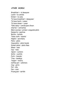 OTHER WORDS

Breakfast = el desayuno
Lunch = la comida
Dinner = la cena
To have breakfast = desayunar
To have lunch = comer
To have dinner = cenar
Take-away = comida para llevar
Starter = entrantes
Main courses = primer o segundo plato
Desserts = postres
Bottle – botella
Table cloth – mantel
Napkin – servilleta
Plate – plato
Soup plate – plato hondo
Dinner plate – plato llano
Glass – vaso
Cup – taza
Spoon – cuchara
Knife – cuchillo
Fork – tenedor
Tray – bandeja
Teapot – tetera
Coffee pot – cafetera
Jug – jarra
Pot – olla
Pan – cazo
Frying pan – sartén
 