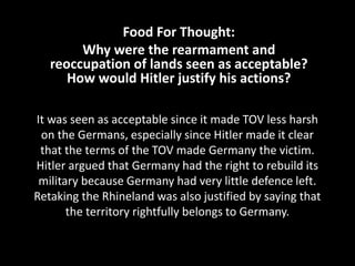 It was seen as acceptable since it made TOV less harsh
on the Germans, especially since Hitler made it clear
that the terms of the TOV made Germany the victim.
Hitler argued that Germany had the right to rebuild its
military because Germany had very little defence left.
Retaking the Rhineland was also justified by saying that
the territory rightfully belongs to Germany.
Food For Thought:
Why were the rearmament and
reoccupation of lands seen as acceptable?
How would Hitler justify his actions?
 