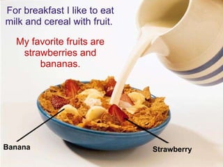For breakfast I like to eat milk and cereal with fruit.  My favorite fruits are strawberries and bananas. Strawberry Banana 