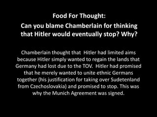 Chamberlain thought that Hitler had limited aims
because Hitler simply wanted to regain the lands that
Germany had lost due to the TOV. Hitler had promised
that he merely wanted to unite ethnic Germans
together (his justification for taking over Sudetenland
from Czechoslovakia) and promised to stop. This was
why the Munich Agreement was signed.
Food For Thought:
Can you blame Chamberlain for thinking
that Hitler would eventually stop? Why?
 