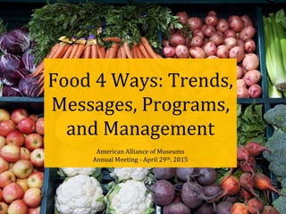 Food 4 Ways: Trends,
Messages, Programs,
and Management
American Alliance of Museums
Annual Meeting - April 29th, 2015
 