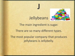 JJellybeansThe main ingredient is sugar.There are so many different types.The most popular company that produces jellybeans is Jellybelly.