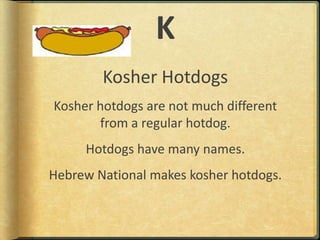 KKosher HotdogsKosher hotdogs are not much different from a regular hotdog.Hotdogs have many names.Hebrew National makes kosher hotdogs.