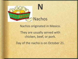 NNachosNachos originated in Mexico.They are usually served with chicken, beef, or pork.Day of the nacho is on October 21.