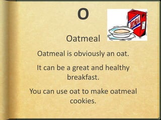OOatmealOatmeal is obviously an oat.It can be a great and healthy breakfast.You can use oat to make oatmeal cookies.