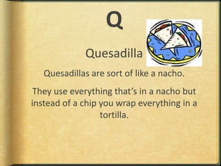 QQuesadillaQuesadillas are sort of like a nacho.They use everything that’s in a nacho but instead of a chip you wrap everything in a tortilla.