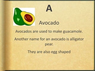 AAvocadoAvocados are used to make guacamole.Another name for an avocado is alligator pear.They are also egg shaped