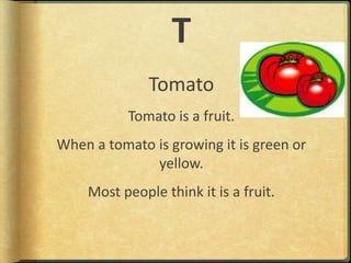 TTomatoTomato is a fruit.When a tomato is growing it is green or yellow.Most people think it is a fruit.