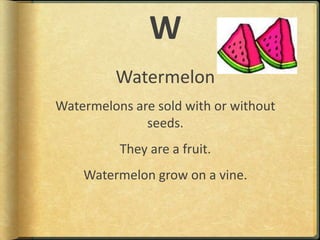 WWatermelonWatermelons are sold with or without seeds.They are a fruit.Watermelon grow on a vine.