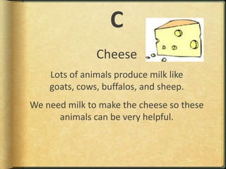CCheeseLots of animals produce milk like goats, cows, buffalos, and sheep.We need milk to make the cheese so these animals can be very helpful. 