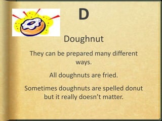 DDoughnutThey can be prepared many different ways.All doughnuts are fried.Sometimes doughnuts are spelled donut but it really doesn’t matter.