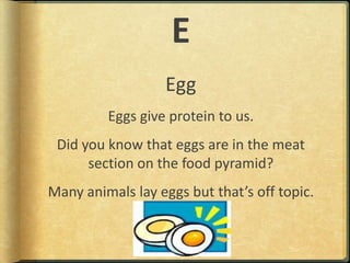 EEggEggs give protein to us.Did you know that eggs are in the meat section on the food pyramid?Many animals lay eggs but that’s off topic.