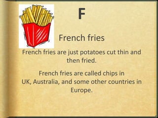 FFrench friesFrench fries are just potatoes cut thin and then fried.French fries are called chips in UK, Australia, and some other countries in Europe.