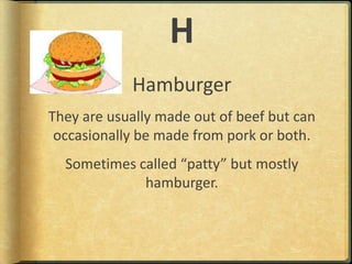 HHamburgerThey are usually made out of beef but can occasionally be made from pork or both.Sometimes called “patty” but mostly hamburger.