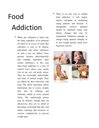 • There is no easy way to combat
Food                                           food addiction; it will require
                                               intense discipline in modifying
                                               eating patterns and lifestyle. A
 Addiction                                     manageable exercise program
                                               should be embraced along with
                                               dietary changes that may be
 • When any substance is taken into            maintained. Ambitious attempts to
   the body regardless of its potential        change eating patterns abruptly or
   for harm or in excess of need, that         to lose weight quickly rarely have
   substance is said to be abused.             long-term success.
   Individuals who abuse substances
   in such a way are addicts; these
   persons become physiologically
   and mentally dependent upon
   certain substances, in this case
   food. Food addiction is a loss of
   control. Food addicts come equally
    from all age, race, and gender groups.
    They are overweight, underweight,
    and some of normal weight. They
    are linked by their obsession with
    food. The obese individual suffers
    humiliation due to excess weight;
    they may be lethargic and
    sedentary unable to move around
    freely. The underweight person
    may be bulimic; though they eat
    obsessively, they are so afraid of
    becoming overweight that they will
    induce vomiting, take laxatives, or
    exercise compulsively to prevent
    weight gain.
 