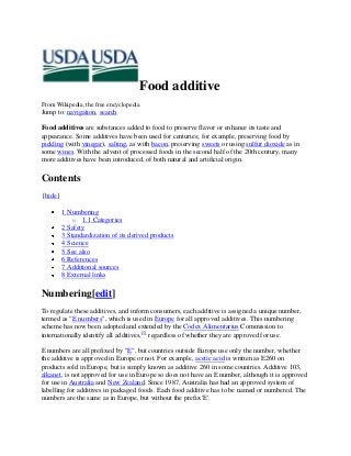 Food additive
From Wikipedia, the free encyclopedia
Jump to: navigation, search
Food additives are substances added to food to preserve flavor or enhance its taste and
appearance. Some additives have been used for centuries; for example, preserving food by
pickling (with vinegar), salting, as with bacon, preserving sweets or using sulfur dioxide as in
some wines. With the advent of processed foods in the second half of the 20th century, many
more additives have been introduced, of both natural and artificial origin.
Contents
[hide]
1 Numbering
o 1.1 Categories
2 Safety
3 Standardization of its derived products
4 Science
5 See also
6 References
7 Additional sources
8 External links
Numbering[edit]
To regulate these additives, and inform consumers, each additive is assigned a unique number,
termed as "E numbers", which is used in Europe for all approved additives. This numbering
scheme has now been adopted and extended by the Codex Alimentarius Commission to
internationally identify all additives,[1]
regardless of whether they are approved for use.
E numbers are all prefixed by "E", but countries outside Europe use only the number, whether
the additive is approved in Europe or not. For example, acetic acid is written as E260 on
products sold in Europe, but is simply known as additive 260 in some countries. Additive 103,
alkanet, is not approved for use in Europe so does not have an E number, although it is approved
for use in Australia and New Zealand. Since 1987, Australia has had an approved system of
labelling for additives in packaged foods. Each food additive has to be named or numbered. The
numbers are the same as in Europe, but without the prefix 'E'.
 